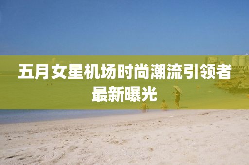 五月女星機(jī)場時尚潮流引領(lǐng)者最新曝光