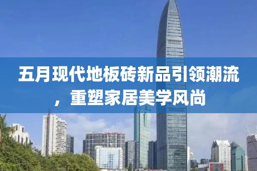 五月現代地板磚新品引領潮流,重塑家居美學風尚