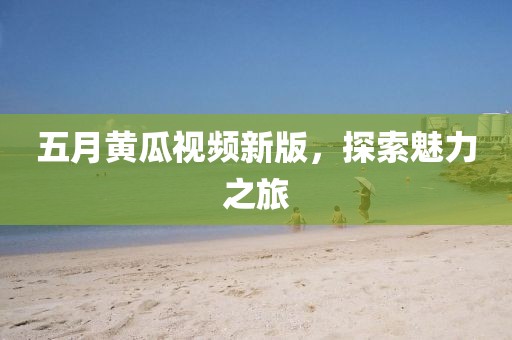 五月黃瓜視頻新版,探索魅力之旅