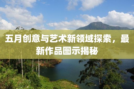 五月創(chuàng)意與藝術(shù)新領(lǐng)域探索，最新作品圖示揭秘
