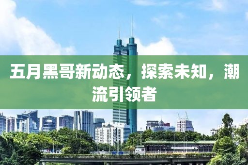 五月黑哥新動態(tài),探索未知,潮流引領(lǐng)者