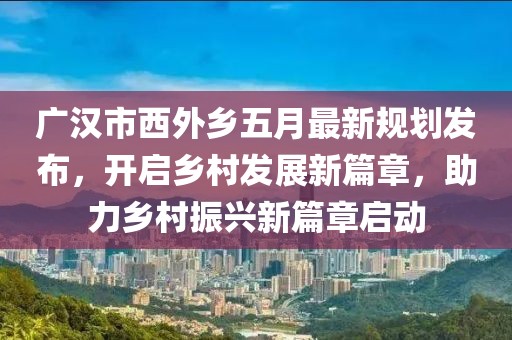 廣漢市西外鄉(xiāng)五月最新規(guī)劃發(fā)布,開啟鄉(xiāng)村發(fā)展新篇章,助力鄉(xiāng)村振興新篇章啟動
