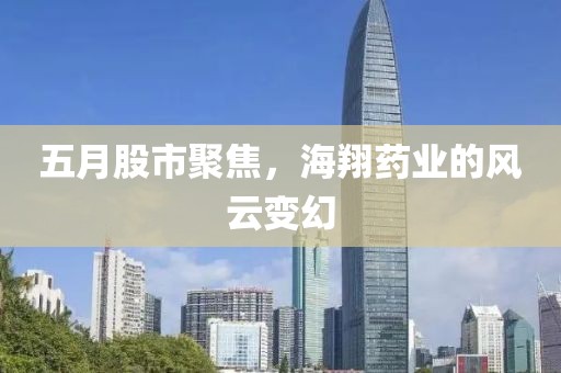 五月股市聚焦,海翔藥業的風云變幻