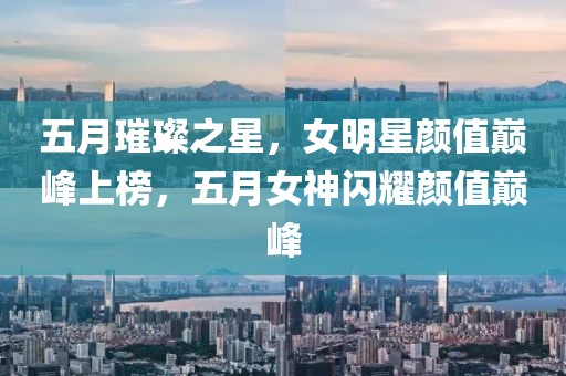 五月璀璨之星,女明星顏值巔峰上榜,五月女神閃耀顏值巔峰