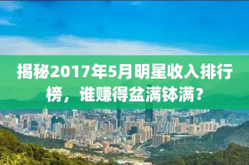 揭秘2017年5月明星收入排行榜,誰賺得盆滿缽滿?