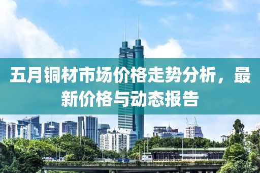 五月銅材市場價格走勢分析,最新價格與動態報告