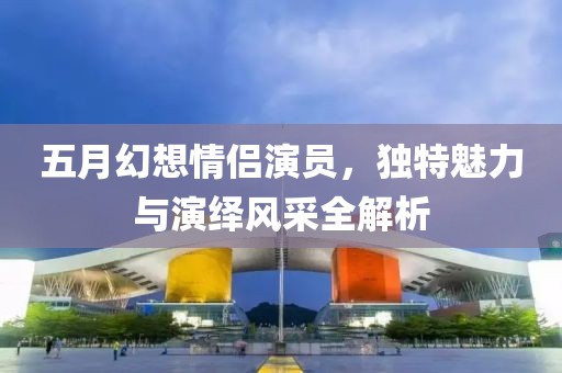 五月幻想情侶演員,獨特魅力與演繹風采全解析