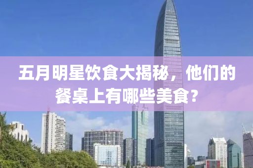 五月明星飲食大揭秘，他們的餐桌上有哪些美食？