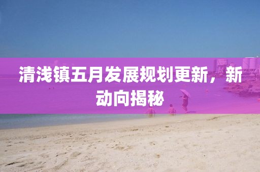 清淺鎮五月發展規劃更新,新動向揭秘