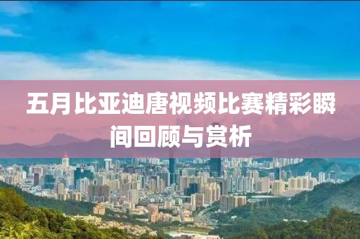 五月比亞迪唐視頻比賽精彩瞬間回顧與賞析