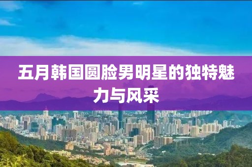 五月韓國圓臉男明星的獨特魅力與風采