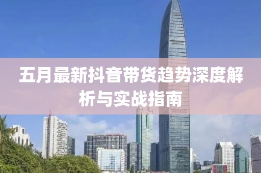 五月最新抖音帶貨趨勢深度解析與實戰(zhàn)指南
