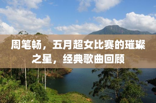 周筆暢,五月超女比賽的璀璨之星,經(jīng)典歌曲回顧