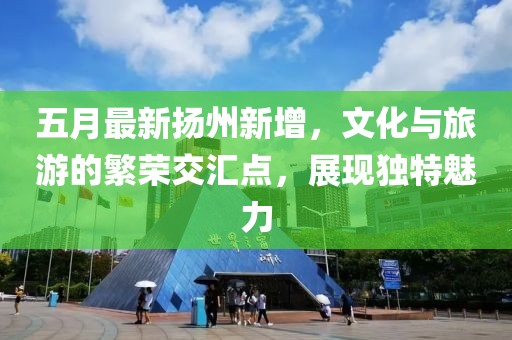 五月最新?lián)P州新增，文化與旅游的繁榮交匯點，展現(xiàn)獨特魅力