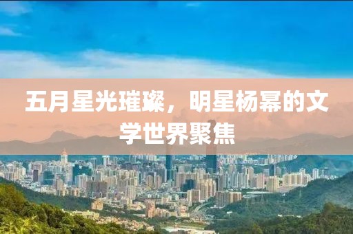 五月星光璀璨,明星楊冪的文學(xué)世界聚焦