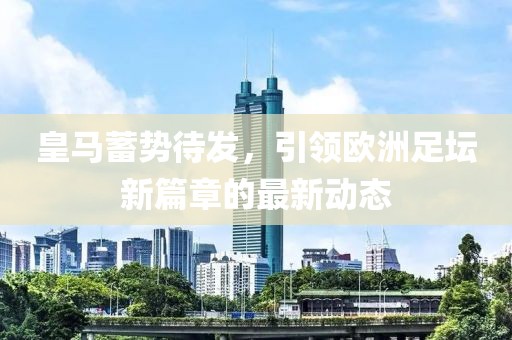 皇馬蓄勢待發(fā),引領(lǐng)歐洲足壇新篇章的最新動態(tài)