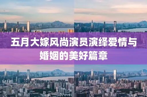 五月大嫁風尚演員演繹愛情與婚姻的美好篇章