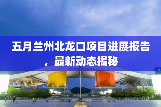 五月蘭州北龍口項目進展報告,最新動態揭秘