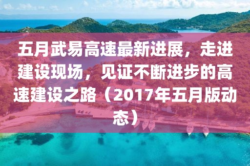 五月武易高速最新進展，走進建設現場，見證不斷進步的高速建設之路（2017年五月版動態）