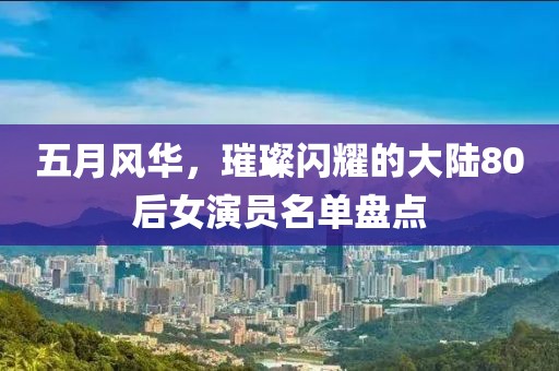 五月風華,璀璨閃耀的大陸80后女演員名單盤點