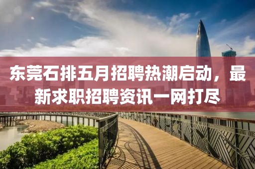 東莞石排五月招聘熱潮啟動,最新求職招聘資訊一網打盡