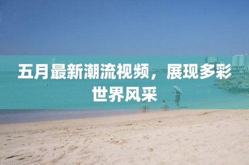 五月最新潮流視頻,展現多彩世界風采
