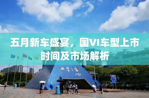 五月新車盛宴,國VI車型上市時間及市場解析