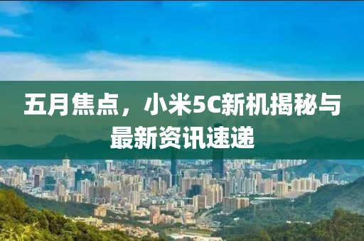 五月焦點,小米5C新機揭秘與最新資訊速遞