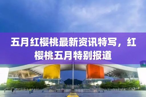 五月紅櫻桃最新資訊特寫,紅櫻桃五月特別報道