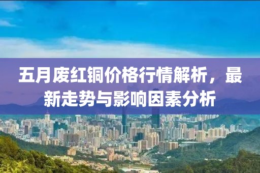 五月廢紅銅價(jià)格行情解析,最新走勢(shì)與影響因素分析