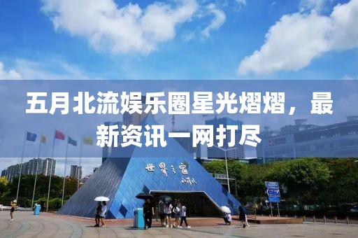 五月北流娛樂(lè)圈星光熠熠,最新資訊一網(wǎng)打盡