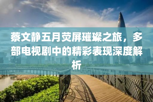 蔡文靜五月熒屏璀璨之旅,多部電視劇中的精彩表現(xiàn)深度解析