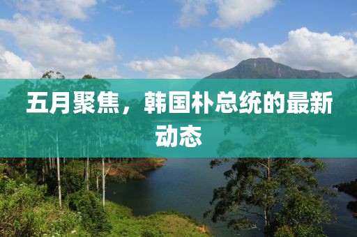 五月聚焦,韓國樸總統的最新動態