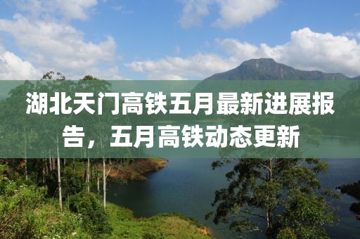 湖北天門高鐵五月最新進展報告,五月高鐵動態更新