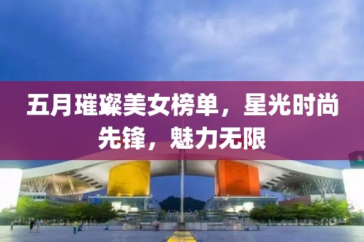 五月璀璨美女榜單，星光時尚先鋒，魅力無限
