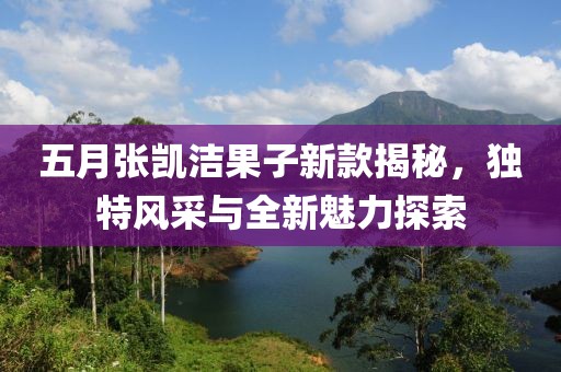 五月張凱潔果子新款揭秘,獨(dú)特風(fēng)采與全新魅力探索