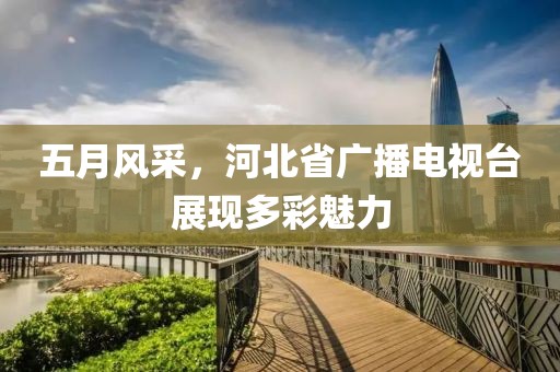 五月風(fēng)采,河北省廣播電視臺展現(xiàn)多彩魅力