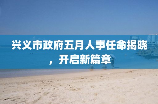 興義市政府五月人事任命揭曉,開啟新篇章