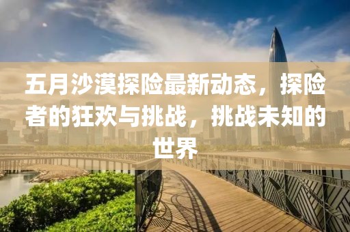 五月沙漠探險最新動態(tài),探險者的狂歡與挑戰(zhàn),挑戰(zhàn)未知的世界