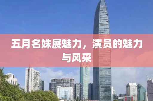 五月名姝展魅力,演員的魅力與風采
