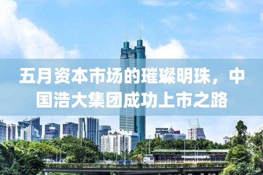 五月資本市場的璀璨明珠,中國浩大集團成功上市之路