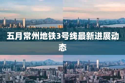 五月常州地鐵3號線最新進展動態