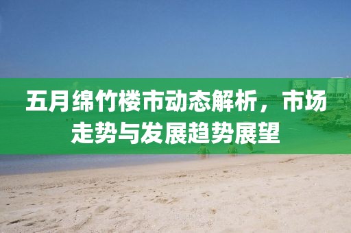 五月綿竹樓市動態解析，市場走勢與發展趨勢展望