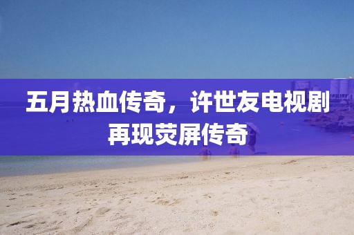 五月熱血傳奇,許世友電視劇再現熒屏傳奇