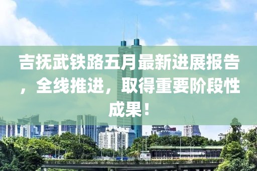 吉撫武鐵路五月最新進展報告,全線推進,取得重要階段性成果!