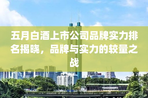 五月白酒上市公司品牌實力排名揭曉,品牌與實力的較量之戰(zhàn)
