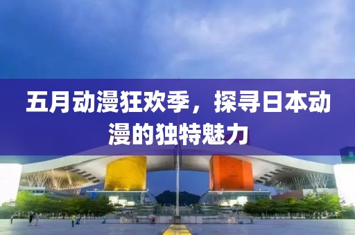 五月動漫狂歡季,探尋日本動漫的獨特魅力