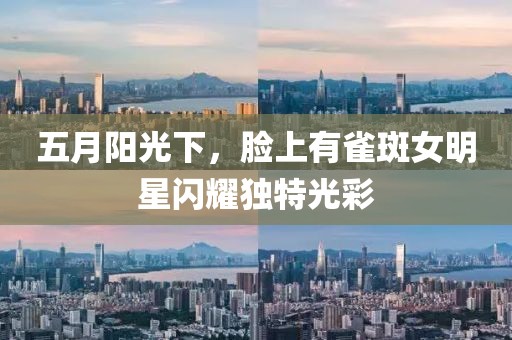 五月陽光下,臉上有雀斑女明星閃耀獨特光彩