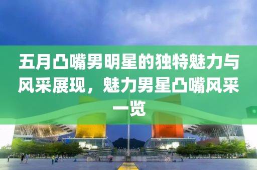五月凸嘴男明星的獨特魅力與風采展現,魅力男星凸嘴風采一覽