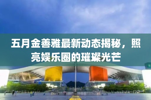 五月金善雅最新動(dòng)態(tài)揭秘,照亮娛樂圈的璀璨光芒